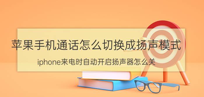 苹果手机通话怎么切换成扬声模式 iphone来电时自动开启扬声器怎么关？